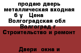 продаю дверь металлическая входная б/у › Цена ­ 1 000 - Волгоградская обл., Волгоград г. Строительство и ремонт » Двери, окна и перегородки   . Волгоградская обл.,Волгоград г.